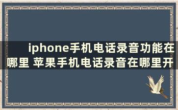 iphone手机电话录音功能在哪里 苹果手机电话录音在哪里开启